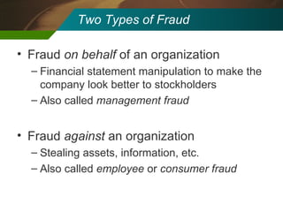 Two Types of Fraud Fraud  on behalf  of an organization Financial statement manipulation to make the company look better to stockholders Also called  management fraud Fraud  against  an organization Stealing assets, information, etc. Also called  employee  or  consumer fraud 