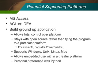 Potential Supporting Platforms MS Access ACL or IDEA Build ground up application Allows total control over platform Stays with open source rather than tying the program to a particular platform For example, consider PowerBuilder Supports Windows, Unix, Linux, Mac Allows embedded use within a greater platform Personal preference was Python 