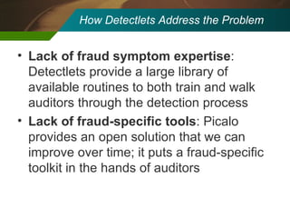 How Detectlets Address the Problem Lack of fraud symptom expertise : Detectlets provide a large library of available routines to both train and walk auditors through the detection process Lack of fraud-specific tools : Picalo provides an open solution that we can improve over time; it puts a fraud-specific toolkit in the hands of auditors 