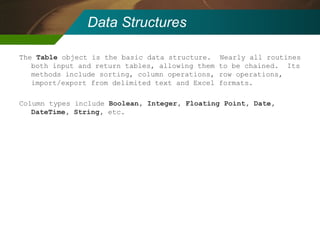 Data Structures The  Table  object is the basic data structure.  Nearly all routines both input and return tables, allowing them to be chained.  Its methods include sorting, column operations, row operations, import/export from delimited text and Excel formats. Column types include  Boolean, Integer, Floating Point, Date, DateTime, String,  etc. 