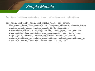Simple Module Provides joining, matching, fuzzy matching, and selection. col_join, col_left_join, col_right_join, col_match, col_match_same, col_match_diff, compare_records, custom_match, custom_match_same, custom_match_diff, describe, expression_match, find_duplicates, find_gaps, fuzzysearch, fuzzymatch, fuzzycoljoin, get_unordered, join, left_join, right_join, select, select_by_value, select_outliers, select_outliers_z, select_nonoutliers, select_nonoutliers_z, select_records, soundex, soundexcol , sort, etc. 