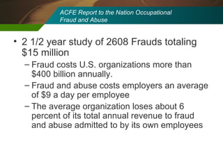 ACFE Report to the Nation Occupational  Fraud and Abuse 2 1/2 year study of 2608 Frauds totaling $15 million Fraud costs U.S. organizations more than $400 billion annually. Fraud and abuse costs employers an average of $9 a day per employee The average organization loses about 6 percent of its total annual revenue to fraud and abuse admitted to by its own employees 