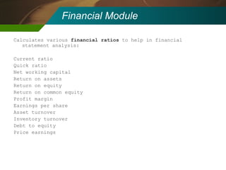 Financial Module Calculates various  financial ratios  to help in financial statement analysis: Current ratio Quick ratio Net working capital Return on assets Return on equity Return on common equity Profit margin Earnings per share Asset turnover Inventory turnover Debt to equity Price earnings 