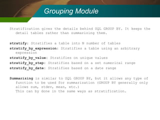 Grouping Module Stratification gives the details behind SQL GROUP BY. It keeps the detail tables rather than summarizing them. stratify : Stratifies a table into N number of tables stratify_by_expression : Stratifies a table using an arbitrary expression stratify_by_value : Stratifies on unique values stratify_by_step : Stratifies based on a set numerical range stratify_by_date : Stratifies based on a date range Summarizing  is similar to SQL GROUP BY, but it allows any type of function to be used for summarization (GROUP BY generally only allows sum, stdev, mean, etc.) This can by done in the same ways as stratification. 