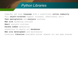 Python Libraries Powerful yet easy  language  with a significant  online community Full  object-oriented  support (classes, inheritance, etc.) Text maniuplation  and  analysis  routines Web site  spidering routines Email  analysis routines Random number  generation Connection to nearly all  databases Web site development  and maintenance Countless  libraries  available online (almost all are open source) 