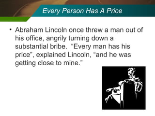 Every Person Has A Price Abraham Lincoln once threw a man out of his office, angrily turning down a substantial bribe.  “Every man has his price”, explained Lincoln, “and he was getting close to mine.” 