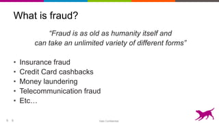 Dato Confidential6
What is fraud?
“Fraud is as old as humanity itself and
can take an unlimited variety of different forms”
• Insurance fraud
• Credit Card cashbacks
• Money laundering
• Telecommunication fraud
• Etc…
6
 