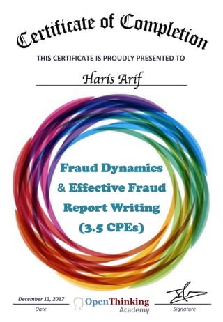 THIS	
  CERTIFICATE	
  IS	
  PROUDLY	
  PRESENTED	
  TO	
  	
  
Haris Arif
	
  	
  	
  	
  	
  Date	
  	
  	
  	
  	
  	
  	
  	
  	
  	
  	
  	
  	
  	
  	
  	
  	
  	
  	
  	
  	
  	
  	
  	
  	
  	
  	
  	
  	
  	
  	
  	
  	
  	
  	
  	
  	
  	
  	
  	
  	
  	
  	
  	
  	
  	
  	
  	
  	
  	
  	
  	
  	
  	
  	
  	
  	
  	
  	
  	
  	
  	
  	
  	
  	
  	
  	
  	
  	
  	
  	
  	
  	
  	
  	
  	
  	
  	
  	
  	
  	
  	
  	
  	
  	
  	
  	
  	
  	
  	
  	
  	
  	
  	
  	
  	
  	
  Signature	
  
December	
  13,	
  2017	
  
Fraud Dynamics
& Effective Fraud
Report Writing
(3.5 CPEs)
Academy	
  
 