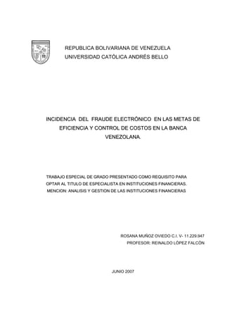 REPUBLICA BOLIVARIANA DE VENEZUELA
UNIVERSIDAD CATÓLICA ANDRÉS BELLO
IINNCCIIDDEENNCCIIAA DDEELL FFRRAAUUDDEE EELLEECCTTRRÓÓNNIICCOO EENN LLAASS MMEETTAASS DDEE
EEFFIICCIIEENNCCIIAA YY CCOONNTTRROOLL DDEE CCOOSSTTOOSS EENN LLAA BBAANNCCAA
VVEENNEEZZOOLLAANNAA..
TTRRAABBAAJJOO EESSPPEECCIIAALL DDEE GGRRAADDOO PPRREESSEENNTTAADDOO CCOOMMOO RREEQQUUIISSIITTOO PPAARRAA
OOPPTTAARR AALL TTIITTUULLOO DDEE EESSPPEECCIIAALLIISSTTAA EENN IINNSSTTIITTUUCCIIOONNEESS FFIINNAANNCCIIEERRAASS..
MMEENNCCIIOONN:: AANNAALLIISSIISS YY GGEESSTTIIOONN DDEE LLAASS IINNSSTTIITTUUCCIIOONNEESS FFIINNAANNCCIIEERRAASS
ROSANA MUÑOZ OVIEDO C.I. V- 11.229.947
PROFESOR: REINALDO LÒPEZ FALCÒN
JUNIO 2007
 