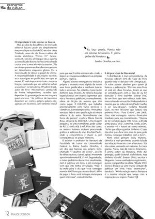 O importante é não cruzar os braços
          Mas a culpa da decadência do mercado
       editorial baiano pode ser simplesmente
       empurrada para o Estado? O escritor Lima
       Trindade, autor de três livros e editor da
       revista eletrônica “Verbo 21” [www.
                                                                              ‘‘ Eu faço poesia. Poesia não
                                                                                                     ‘‘
                                                                               dá retorno financeiro. É prima
                                                                               pobre da literatura.
       verbo21.com.br], afirma que não, e aponta
       a comodidade dos escritores como uma da                                           Sandro Ornellas, escritor.
       causas para o mercado ser tão restrito. “Os
       escritores querem ser descobertos e querem
       ser descobertos enquanto gênios. Há a
       necessidade de deixar o papel de vítima.      para que você tenha um mercado criado e        E dá pra viver de literatura?
       A responsabilidade é do próprio escritor;     depois a coisa possa andar com as próprias        A distribuição é mais um problema. As
       se o autor quer ser publicado, tem que se     pernas”, explica.                              livrarias cobram 50% do valor do livro
       mexer. O mais importante é não cruzar os          Alguns autores enxergam na iniciativa      quando este é deixado em consignação.
       braços, esperando que um edital vá salvar     própria a maneira mais rápida de terem         O valor parece abusivo para quem já
       a sua vida”, reclama Lima. Wladimir Cazé,     seus livros publicados e resolvem bancar       bancou a editoração. “Por isso meu livro
       autor do livro “Microafetos”, produzido       todo o processo. No entanto, é preciso ter     só está em duas livrarias, foram as que
       de forma independente, acredita que           dinheiro para investir. As editoras baianas    se sensibilizaram com o fato de eu ter
       depender do governo pode ser nocivo para      especializadas em outros segmentos que         bancado o livro sozinho. Cobrar 50%
       quem escreve. “As políticas de incentivo      não a literatura, publicam, eventualmente,     de um livro que tem editora, tudo bem,
       deveriam ser, como a própria palavra diz,     obras de ficção de autores que têm             mas cobrar de um escritor independente o
       apenas um incentivo, um fomento inicial       como pagar. A EDUFBA, que trabalha             mesmo que se cobra de um Paulo Coelho
                                                     prioritariamente com livros técnicos e         é ser cara-de-pau”, reclama Ricardo
                                                     científicos, é um exemplo disso. “Prestamos    Cury, escritor iniciante que lançou seu
                                                     serviços. Não é uma publicação da nossa        primeiro livro, “Para Colorir”, em 2008.
                                                     editora, é do autor. Normalmente são           Cury não conseguiu retorno financeiro
                                                     livros de poesia”, explica Flávia Garcia       imediato para seu investimento. “Depois
                                                     Rosa, diretora da EDUFBA. Uma tiragem          de ter vendido quase 500 livros, a dívida
                                                     pequena, de 300 exemplares, pode custar        ainda estava viva”, comenta. Ainda assim,
                                                     de R$ 2,5 mil a R$ 3 mil. Pelo alto custo,     o escritor vê o futuro de forma otimista.
                                                     os autores baianos acabam procurando           “Acho que dá pra ganhar dinheiro. O que
                                                     gráficas e editoras do eixo Rio-São Paulo,     não dá é para ficar rico, mas dá para, pelo
                                                     onde a concorrência é maior e, por             menos, conseguir trabalhos com o livro”.
                                                     conseqüência, os preços menores.                  Nem todos pensam dessa maneira.
                                                        O escritor e professor de literatura da     Ornellas é mais pessimista quando fala da
                                                     Faculdade de Letras da Universidade            sua relação financeira com a literatura. “Eu
                                                     Federal da Bahia, Sandro Ornellas, é           não estou pensando em retorno. Eu faço
                                                     um dos que bancou seu próprio livro,           poesia. Poesia não dá retorno financeiro.
                                                     chamado “Trabalhos do Corpo”, através          É prima pobre da literatura. Pode dar
                                                     da editora carioca Letra Capital, investindo   prestígio, poder cultural, visibilidade, mas
                                                     aproximadamente R$ 3,5 mil. Segundo ele,       dinheiro não dá”. Ernesto Diniz, escritor e
                                                     o maior problema do escritor, atualmente,      blogueiro [www.sonhadores.org/ernesto],
                                                     nem é publicar um livro, e sim conseguir       parece compartilhar da idéia. “Desde 2001
                                                     com que este tenha circulação. “Não é          escrevo blogs e já senti muita vontade de
                                                     da noite para o dia que você consegue          publicar um livro. Hoje, desencanei”,
                                                     mandar 800 livros para todo o Brasil. Além     desabafa. “Minha relação com a literatura
                                                     de pagar o livro, você tem que enviar para     é a mesma relação que temos com a
                                                     quem interessa”, conta Ornellas.               respiração: eu respiro. Ponto”.




12   FRAUDE 2008/09
 