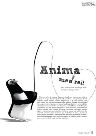Anima
                                 meu re
                                        i!
                                    texto Marcel Ayres e Rodrigo Lessa
                                    ilustrações Ricardo Falcão


  O horário nobre da televisão comprova: é cada vez mais comum assistir a
comerciais em que desenhos ganham vida e roubam a cena principal. Peixes
cantores, línguas falantes, ovelhas motoqueiras e até uma tartaruga que
joga futebol são exemplos conhecidos do universo ilimitado da animação.
Personagens fictícios que marcam época, lançam vocabulários e se consolidam
no imaginário do consumidor – um diferencial e tanto em uma era de mercados
competitivos. Por trás dessas propagandas, estão envolvidos profissionais de
diversos campos, que, munidos de muita criatividade, conseguem prender
alguns minutos de atenção do público. Na Bahia, onde o setor publicitário não
apresenta o mesmo desenvolvimento que no Sudeste do país, a situação se
revela menos “animadora”. Sem verbas nem demandas de produção atraentes,
os profissionais locais se vêem sem muitas opções de trabalho, embora atestem:
pelo menos na mão-de-obra, não falta qualidade.




                                                                FRAUDE 2008/09   13
 