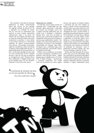 Para entender o mercado de animação          Obstáculos no caminho                         do país, não apenas no Sudeste. Embora
publicitária na Bahia, primeiramente               Em Salvador, quem resolve investir em      a animação não seja uma tradição na
temos que recorrer ao seu passado.              animação para a publicidade tem que           Bahia, o estado é berço de profissionais
Na segunda metade da década de 90,              enfrentar alguns agravantes. A demanda        reconhecidos e que estão ávidos por uma
a animação era novidade no estado.              por serviços, por exemplo, oscila com         oportunidade. “Somos tão bons quanto os
Isso fez com que os profissionais que           o próprio mercado publicitário que, de        animadores de fora!”, exclama Falcão. A
atuavam na área criassem expectativas           acordo com o ilustrador e empresário          qualidade das produções baianas, quando
“glamourosas” sobre o seu futuro. No            Adriano Dias, “está fraco em todos os         há investimento, em nada deixa a desejar
entanto, dez anos depois, percebe-se que        quesitos, pois a maioria dos trabalhos é de   se comparada com outras regiões. O que
os rumos da animação baiana não foram           campanhas institucionais para empresas e      a determina, no final das contas, são o
exatamente os previstos. A coisa esfriou        não de peças publicitárias mesmo”. Há,        dinheiro e o tempo despendidos, e não o
e, para muitos, não houve o crescimento         também, um excesso de profissionais que,      estado em que as peças foram executadas.
esperado. As regiões economicamente             anualmente, se formam e não conseguem         “Quanto mais clientes com capacidade de
mais estáveis, com grandes anunciantes,         oportunidade de emprego. Além disso,          investimento, mais estimula o crescimento
agências e produtoras, ainda concentram         em alguns casos, a animação requer mais       da produção de animação”, opina o
as maiores contas publicitárias do país. “A     tempo de produção, contrariando a lógica      publicitário Leonardo Capello, que atua
publicidade baiana de forma geral não vai       de rapidez do mercado.                        na área de design e vídeo há 15 anos.
bem. As decisões estratégicas estão cada           Mesmo com os problemas encontrados            Mesmo que haja demanda de serviços,
vez mais centralizadas no Sul e Sudeste         na prática profissional, animadores mais      pode surgir uma outra dificuldade, desta
do país, o que faz com que as estruturas        otimistas como Ricardo Falcão – digital       vez, associada às características do próprio
se ‘enxuguem' por aqui”, lamenta Ducca          designer que já trabalhou para a TV Aratu,    trabalho solicitado. Em Salvador, dominam
Rios, publicitário e designer baiano que        TVE, TV Bahia e Propeg – apontam que          os anunciantes varejistas, que mesmo com
já fez trabalhos para Tim, Oi, Braskem,         a animação publicitária vem dando             grandes campanhas oferecem orçamento
Petrobrás e Coca-Cola, entre outros.            sinais de crescimento em outras regiões       reduzido e exigem substituições quase




‘‘O profissional de animação não deve
ser um mero operador de softwares.
                                        ‘‘
         Ducca Rios, publicitário e designer.
 