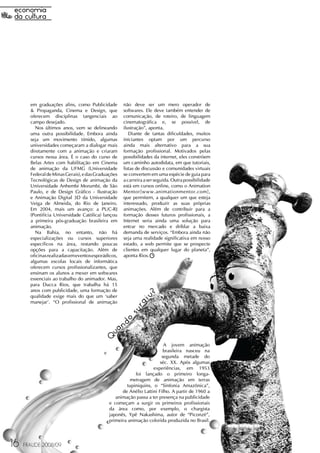 em graduações afins, como Publicidade         não deve ser um mero operador de
       & Propaganda, Cinema e Design, que            softwares. Ele deve também entender de
       oferecem disciplinas tangenciais ao           comunicação, de roteiro, de linguagem
       campo desejado.                               cinematográfica e, se possível, de
         Nos últimos anos, vem se delineando         ilustração”, aponta.
       uma outra possibilidade. Embora ainda            Diante de tantas dificuldades, muitos
       seja um movimento tímido, algumas             iniciantes optam por um percurso
       universidades começaram a dialogar mais       ainda mais alternativo para a sua
       diretamente com a animação e criaram          formação profissional. Motivados pelas
       cursos nessa área. É o caso do curso de       possibilidades da internet, eles constróem
       Belas Artes com habilitação em Cinema         um caminho autodidata, em que tutoriais,
       de animação da UFMG (Universidade             listas de discussão e comunidades virtuais
       Federal de Minas Gerais), e das Graduações    se convertem em uma espécie de guia para
       Tecnológicas de Design de animação da         a carreira a ser seguida. Outra possibilidade
       Universidade Anhembi Morumbi, de São          está em cursos online, como o Animation
       Paulo, e de Design Gráfico - Ilustração       Mentor[www.animationmentor.com],
       e Animação Digital 3D da Universidade         que permitem, a qualquer um que esteja
       Veiga de Almeida, do Rio de Janeiro.          interessado, produzir as suas próprias
       Em 2004, mais um avanço: a PUC-RJ             animações. Além de contribuir para a
       (Pontifícia Universidade Católica) lançou     formação desses futuros profissionais, a
       a primeira pós-graduação brasileira em        Internet seria ainda uma solução para
       animação.                                     entrar no mercado e driblar a baixa
         Na Bahia, no entanto, não há                demanda de serviços. “Embora ainda não
       especializações ou cursos superiores          seja uma realidade significativa em nosso
       específicos na área, restando poucas          estado, a web permite que se prospecte
       opções para a capacitação. Além de            clientes em qualquer lugar do planeta”,
       oficinas realizadas em eventos esporádicos,   aponta Rios.
       algumas escolas locais de informática
       oferecem cursos profissionalizantes, que
       ensinam os alunos a mexer em softwares
       essenciais ao trabalho do animador. Mas,
       para Ducca Rios, que trabalha há 15
       anos com publicidade, uma formação de
                                                                ?




       qualidade exige mais do que um ‘saber
                                                             iu




       manejar'. “O profissional de animação
                                                          rg
                                                       su
                                                     do
                                               n
                                             ua




                                              Q
                                                                        A jovem animação
                                                                        brasileira nasceu na
                                                                       segunda metade do
                                                                      séc. XX. Após algumas
                                                                  experiências, em 1953
                                                         foi lançado o primeiro longa-
                                                       metragem de animação em terras
                                                     tupiniquins, o “Sinfonia Amazônica”,
                                                   de Anélio Lattini Filho. A partir de 1960 a
                                                animação passa a ter presença na publicidade
                                             e começam a surgir os primeiros profissionais
                                             da área como, por exemplo, o chargista
                                             japonês, Ypê Nakashima, autor de “Piconzé”,
                                             primeira animação colorida produzida no Brasil.




16   FRAUDE 2008/09
 
