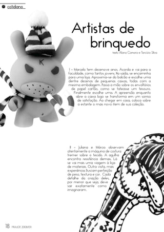 Artistas de
                           brinquedo               texto Alana Camara e Tarcízio Silva




                       I - Marcelo tem dezenove anos. Acorda e vai para a
                      faculdade, como tantos jovens. Na saída, se encaminha
                      para uma loja. Aproxima-se do balcão e escolhe uma
                      dentre dezenas de pequenas caixas, todas com a
                      mesma embalagem. Passa a mão sobre os envoltórios
                         de papel cartão, como se tateasse um tesouro.
                           Finalmente escolhe uma. A apreensão enquanto
                             abre a caixa logo se transforma em um sorriso
                              de satisfação. Ao chegar em casa, coloca sobre
                              a estante o mais novo item de sua coleção.




                        II - Juliana e Márcio observam
                      atentamente a máquina de costura
                      tremer sobre o tecido. A agulha
                      encontra resistência demais. Lá
                      se vai mais uma viagem à loja
                      de materiais. Outra visita, mais
                      experiência. Buscam perfeição
                      de peso, textura e cor. Cada
                      detalhe da criação deles,
                      por menor que seja, deve
                      sair exatamente como
                      imaginaram.




18   FRAUDE 2008/09
 