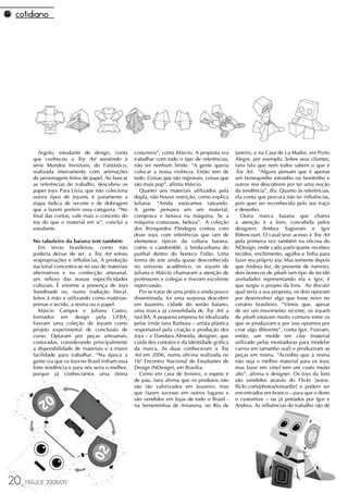 Argolo, estudante de design, conta         costureira”, conta Márcio. A proposta era     Janeiro, e na Casa de La Madre, em Porto
       que conheceu a Toy Art assistindo à           trabalhar com todo o tipo de referências,     Alegre, por exemplo. Sobre seus clientes,
       série Mundos Invisíveis, do Fantástico,       não ter nenhum limite. “A gente queria        Iana fala que nem todos sabem o que é
       realizada inteiramente com animações          colocar a nossa vivência. Então tem de        Toy Art. “Alguns pensam que é apenas
       de personagens feitos de papel. Ao buscar     tudo. Coisas que são regionais, coisas que    um bonequinho estranho ou bonitinho e
       as referências do trabalho, descobriu os      são mais pop”, afirma Márcio.                 outros nos descobrem por ter uma noção
       paper toys. Para Lívia, que não coleciona        Quanto aos materiais utilizados pela       da tendência”, diz. Quanto às referências,
       outros tipos de toyarts, é justamente a       dupla, não houve restrição, como explica      ela conta que procura não ter influências,
       etapa lúdica de recorte e de dobragem         Juliana: “Ainda estávamos tateando.           pois quer ser reconhecida pelo seu traço
       que a fazem preferir essa categoria. “No      A gente pensava em um material,               e desenho.
       final das contas, vale mais o conceito do     comprava e botava na máquina. Se a               Outra marca baiana que chama
       toy do que o material em si”, conclui a       máquina costurasse, beleza”. A coleção        a atenção é a Íons, concebida pelos
       estudante.                                    dos Brinquedos Pândegos contou com            designers Andrea Sagiorato e Igor
                                                     doze toys, com referências que iam de         Bittencourt. O casal teve acesso à Toy Art
       No tabuleiro da baiana tem também             elementos típicos da cultura baiana,          pela primeira vez também na oficina do
          Em terras brasileiras, como não            como o candomblé, à lenda-urbana do           NDesign, onde cada participante recebeu
       poderia deixar de ser, a Toy Art sofreu       punhal dentro do boneco Fofão. Uma            tecidos, enchimento, agulha e linha para
       reapropriações e influências. A produção      forma de arte ainda quase desconhecida        fazer seu próprio toy. Mas somente depois
       nacional concentra-se no uso de materiais     no universo acadêmico, os toyarts de          que Andrea fez, de presente de namoro,
       alternativos e na confecção artesanal,        Juliana e Márcio chamaram a atenção de        dois bonecos de plush (um tipo de tecido
       um reflexo das nossas especificidades         professores e colegas e tiveram excelente     aveludado) representando ela e Igor, é
       culturais. É enorme a presença de toys        repercussão.                                  que surgiu o projeto da Íons. Ao discutir
       handmade ou, numa tradução literal,              Por se tratar de uma prática ainda pouco   qual seria a sua proposta, os dois optaram
       feitos à mão e utilizando como matérias-      disseminada, foi uma surpresa descobrir       por desenvolver algo que fosse novo no
       primas o tecido, a resina ou o papel.         em Juazeiro, cidade do sertão baiano,         cenário brasileiro. “Vimos que, apesar
          Márcio Campos e Juliana Castro,            uma marca já consolidada de Toy Art: a        de ser um movimento recente, os toyarts
       formados em design pela UFBA,                 Iaiá BA. A pequena empresa foi idealizada     de plush estavam muito comuns entre os
       fizeram uma coleção de toyarts como           pelas irmãs Iana Barbosa – artista plástica   que se produziam e por isso optamos por
       projeto experimental de conclusão de          responsável pela criação e produção dos       criar algo diferente”, conta Igor. Fizeram,
       curso. Optaram por peças artesanais,          toys – e Dandara Almeida, designer, que       então, um molde em clay (material
       costuradas, considerando principalmente       cuida dos contatos e da identidade gráfica    utilizado pelas montadoras para modelar
       a disponibilidade de materiais e a maior      da marca. As duas conheceram a Toy            carros em tamanho real) e produziram as
       facilidade para trabalhar. “Na época a        Art em 2006, numa oficina realizada no        peças em resina. “Acredito que a resina
       gente via que os toys no Brasil tinham essa   16º Encontro Nacional de Estudantes de        não seja o melhor material para os toys,
       forte tendência e para nós seria o melhor,    Design (NDesign), em Brasília.                mas fazer em vinyl tem um custo muito
       porque já conhecíamos uma ótima                  Como em casa de ferreiro, o espeto é       alto”, afirma o designer. Os toys da Íons
                                                     de pau, Iana afirma que os produtos não       são vendidos através do Flickr [www.
                                                     são tão valorizados em Juazeiro, mas          flickr.com/photos/ionsartbr] e podem ser
                                                     que fazem sucesso em outros lugares e         encontrados em branco – para que o dono
                                                     são vendidos em lojas de todo o Brasil -      o customize – ou já pintados por Igor e
                                                     na Sementinhas de Amarena, no Rio de          Andrea. As influências do trabalho são de




20   FRAUDE 2008/09
 