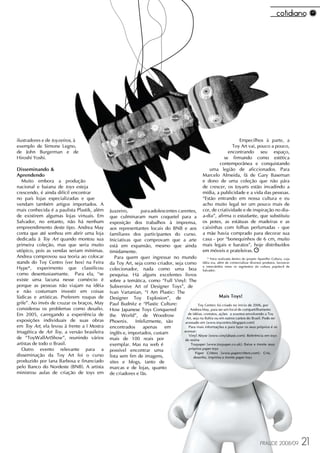 ilustradores e de toyzeiros, à                                                                                          Empecilhos à parte, a
exemplo de Simone Legno,                                                                                             Toy Art vai, pouco a pouco,
de John Burgerman e de                                                                                             encontrando seu espaço,
Hiroshi Yoshi.                                                                                                  se firmando como estética
                                                                                                              contemporânea e conquistando
Disseminando &                                                                                          uma legião de aficcionados. Para
Aprendendo                                                                                           Marcelo Almeida, fã de Gary Baseman
   Muito embora a produção                                                                           e dono de uma coleção que não pára
nacional e baiana de toys esteja                                                                     de crescer, os toyarts estão invadindo a
crescendo, é ainda difícil encontrar                                                                 mídia, a publicidade e a vida das pessoas.
no país lojas especializadas e que                                                                   “Estão entrando em nossa cultura e eu
vendam também artigos importados. A                                                                  acho muito legal ter um pouco mais de
mais conhecida é a paulista Plastik, além   Juazeiro,       para adolescentes carentes,              cor, de criatividade e de inspiração no dia-
de existirem algumas lojas virtuais. Em     que culminaram num coquetel para a                       a-dia”, afirma o estudante, que substituiu
Salvador, no entanto, não há nenhum         exposição dos trabalhos à imprensa,                      os potes, as estátuas de madeiras e as
empreendimento deste tipo. Andrea May       aos representantes locais do BNB e aos                   caixinhas com folhas perfumadas - que
conta que até sonhou em abrir uma loja      familiares dos participantes do curso.                   a mãe havia comprado para decorar sua
dedicada à Toy Art quando montou sua        Iniciativas que comprovam que a arte                     casa - por “bonequinhos de 6 cm, muito
primeira coleção, mas que seria muito       está em expansão, mesmo que ainda                        mais legais e baratos”, hoje distribuídos
utópico, pois as vendas seriam mínimas.     timidamente.                                             em móveis e prateleiras.
Andrea comprovou sua teoria ao colocar         Para quem quer ingressar no mundo                 * Feira realizada dentro do projeto Aparelho Cultura, cuja
stands do Toy Centro (ver box) na Feira     da Toy Art, seja como criador, seja como idéia era, além de comercializar diversos produtos, favorecer
                                                                                              o intercâmbio entre os segmentos da cultura pop/tech de
Hype*, experimento que classificou          colecionador, nada como uma boa Salvador.
como desentusiasmante. Para ela, “se        pesquisa. Há alguns excelentes livros
existe uma lacuna nesse comércio é          sobre a temática, como “Full Vinyl: The
porque as pessoas não viajam na idéia       Subversive Art of Designer Toys”, de
e não costumam investir em coisas           Ivan Vartanian, “I Am Plastic: The
lúdicas e artísticas. Preferem roupas de    Designer Toy Explosion”, de                                   Mais Toys!
grife”. Ao invés de cruzar os braços, May   Paul Budnitz e “Plastic Culture:               Toy Centro: foi criado no início de 2006, por
considerou os problemas como desafio.       How Japanese Toys Conquered              Andrea May, para ser um local de compartilhamento
Em 2005, carregando a experiência de        the World”, de Woodrow                  de idéias, contatos, ações e eventos envolvendo a Toy
                                                                                   Art, seja na Bahia ou em outros cantos do Brasil. Pode ser
exposições individuais de suas obras        Phoenix.     Infelizmente, são        acessado em [www.toycentro.blogspot.com]
em Toy Art, ela levou à frente a I Mostra   encontrados      apenas    em           Para mais informações e para fazer os seus próprios é só
Imagética de Art Toy, a versão brasileira   inglês e, importados, custam         acessar:
                                                                                    Vinyl Abyse [www.vinylabuse.com]: Referência em toys
de “ToyWallArtShow”, reunindo vários        mais de 100 reais por                 de resina
artistas de todo o Brasil.                  exemplar. Mas na web é                    Toypaper [www.toypaper.co.uk]: Baixe e monte seus
   Outro evento relevante para a            possível encontrar uma                  próprios paper toys
                                                                                         Paper Critters [www.papercritters.com]: Crie,
disseminação da Toy Art foi o curso         lista sem fim de imagens,                   desenhe, imprima e monte paper toys
produzido por Iana Barbosa e financiado     sites e blogs, tanto de
pelo Banco do Nordeste (BNB). A artista     marcas e de lojas, quanto
ministrou aulas de criação de toys em       de criadores e fãs.




                                                                                                                                        FRAUDE 2008/09        21
 