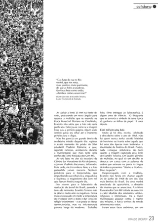 “Das lutas de rua no Rio
  em 68, que nos resta,
  mais positivo, mais queimante,
  do que as fotos acusadoras,
  tão vivas hoje como então,
  a lembrar como a exorcizar?”
  Diante das fotos de Evandro Teixeira,
  Carlos Drummond de Andrade.




  Ao ajeitar a lente 35 mm na frente do       feito, filme entregue ao laboratorista. E
rosto, procurando um novo ângulo para         alguns anos de silêncio. O fotograma
recortar a multidão que se estendia na        que se tornaria o símbolo de uma época
Praça Marechal Floriano na Cinelândia,        só ganharia as folhas de papel 15 anos
Evandro não sabia que a foto não seria        depois.
publicada. Esforçou-se como se a imagem
fosse para a primeira página. Algum sexto     Cem mil em uma foto
sentido guiou seu olhar até o momento           Muito já foi dito, escrito, celebrado
perfeito para o clique.                       e descoberto sobre o ano de 1968. Não
  Não lhe parecia um grande desvio da         há quem nunca tenha ouvido histórias
verdadeira missão daquele dia: registrar      de heroísmo ou tirania sobre aquela que
o exato momento da prisão do líder            foi uma das épocas mais lembradas e
estudantil Vladimir Palmeira, a qual,         idealizadas da história do Brasil. Porém,
segundo rumores, aconteceria durante          nada consegue sintetizá-la tão bem
a manifestação que mais tarde seria           quanto a imagem capturada pela lente
conhecida como Passeata dos Cem Mil.          de Evandro Teixeira. Um quadro perfeito
  Ao seu lado, no alto da escadaria da        de multidão, no qual só um detalhe se
Câmara dos Vereadores do Rio de Janeiro,      destaca: um cartaz com as palavras de
o jovem Vladimir discursava, inflamado.       ordem que estavam na ponta da língua
Mais tarde, ele iria embora ileso, e a foto   de todos os presentes: “Abaixo a ditadura.
pretendida jamais nasceria. Nenhum            Povo no poder”.
problema para o fotojornalista, que             Despreocupado com a modéstia,
empunhando sua velha Leica, enquadrava        Evandro não hesita em chamar aquele
e registrava o magnetismo dos cem mil         26 de junho de 1968 de um dos dias
que fizeram história naquele dia.             mais bonitos do Brasil. Era uma manhã
  No retorno para o laboratório de            ensolarada de quarta-feira, a despeito
revelação do Jornal do Brasil, passada a      do inverno que se anunciava. A célebre
ânsia do momento, Evandro Teixeira não        Passeata dos Cem Mil coloria as ruas com
se deteve muito ante os negativos. Estava     o calor idealista dos estudantes, artistas,
mais preocupado em medir a temperatura        religiosos e intelectuais. Era a maior
do revelador com o dedo e dar corda no        manifestação popular contra o regime
relógio-cronômetro – o JB podia ter idéias    dos miltares, e havia sorrisos de tímido
revolucionárias, mas na infra-estrutura       otimismo nos rostos.
passava longe do moderno. Trabalho              Foram essas faces anônimas, em um



                                                                          FRAUDE 2008/09    23
 