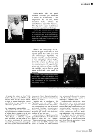 Renato Ribas tinha um perfil
                                                diferente daqueles que formavam
                                                a massa de manifestantes – era
                                                empresário. Aos 28 anos, tinha
                                                sociedade numa          empresa      de
                                                consultoria na área metal-mecânica.
                                                Mas algo o unia àquela multidão que
                                                foi às ruas naquele dia: a ideologia.
                                                  “Acho que poucos sabem ou dão
                                                valor ao que representou a passeata:
                                                a certeza de que uma manifestação,
                                                uma reação a um determinado estado
                                                de coisas pode, sim, levar governos a
                                                alterar suas atitudes“.




                                                   Doutora em Antropologia Social,
                                                Yvonne Maggie estava com 23 anos
                                                àquela época. Por achar que seria
                                                uma manifestação importante, ela
                                                decidiu ir sozinha, já que o namorado,
                                                o hoje antropólogo Gilberto Velho,
                                                tinha ido comprar as alianças para
                                                seu casamento, no mês seguinte. Por
                                                acaso, ela encontrou o futuro marido
                                                na multidão, com as alianças numa
                                                caixa embrulhada com papel de
                                                presente.
                                                   “Só uma coisa está presente ontem
                                                como hoje: a consciência muito forte
                                                de que, sem liberdade e sem liberdade
                                                de pensamento e de expressão, é
                                                impossível a vida“.


                                                                           Trechos do livro “1968: Destinos. Passeata dos Cem Mil”, de Evandro Texeira.




  O projeto deu origem ao livro “1968:          movimento. Foi um dia muito tranqüilo”.           foto, uma coisa linda, que foi puxando
Destinos. Passeata dos Cem Mil”, lançado        Tanto ela quanto Ernandes lembram que a           o fio da meada, fazendo a gente se
em Abril deste ano pela editora Textual,        Passeata foi pacífica.                            reencontrar”, completa Elayne.
no qual as pessoas localizadas contam             Segundo ele, a manifestação            foi        Evandro considera que sua foto – aliás,
suas histórias e o que mudou em suas            “ganhando ares de festa”.            Elayne       não somente essa – serve como uma
vidas nesses quarenta anos.                     concorda: “Lembro de uma amiga minha,             contribuição para que as gerações futuras
                                                que também saiu na foto, que ia cantando          possam saber como era a vida em um país
Um instante para a posteridade                  e comendo chocolate, e eu recriminava:            sem democracia. ”Hoje mesmo, a editora
  E o que ficou do passado? Como olhar,         ‘Nossa, você parece que está numa festa'.         recebeu um e-mail e me repassou: ‘Estou
hoje, para aquele distante 68, quando todas     Eu pensei que era um clima mais sério,            na foto, Evandro. Fico muito feliz. Minha
as utopias, sonhos e esperanças de uma          mas era, de fato, uma festa”.                     mãe fará 83 anos, e vou presenteá-la com
geração estavam vívidos e palpáveis?              Ambos destacam a importância da foto            o livro. Queria que fosse autografado'.
  Para Elayne, a lembrança daquele              para a história do Brasil. “É um documento        As dedicatórias seriam para Ricardo
dia é felicidade. Ela, que tinha 19 anos        histórico muito rico”, diz Ernandes.              Magalhães, parte da história do Brasil e
na época, participava do movimento              “Durante muito tempo as pessoas tinham            para dona Albertina, que também é parte
estudantil. “Ir para passeatas já fazia parte   muito medo do DOPS, ninguém nem                   da História do Brasil”.
dos nossos planos corriqueiros dentro do        queria ser visto em foto. Então veio essa




                                                                                                                                     FRAUDE 2008/09       25
 