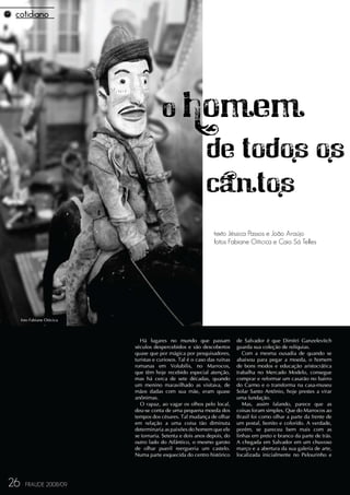 O homem
                                            de todos os
                                            cantos
                                                                 texto Jéssica Passos e João Araújo
                                                                 fotos Fabiane Oiticica e Caio Sá Telles




     foto Fabiane Oiticica




                               Há lugares no mundo que passam               de Salvador é que Dimitri Ganzelevitch
                             séculos despercebidos e são descobertos        guarda sua coleção de relíquias.
                             quase que por mágica por pesquisadores,           Com a mesma ousadia de quando se
                             turistas e curiosos. Tal é o caso das ruínas   abaixou para pegar a moeda, o homem
                             romanas em Volubilis, no Marrocos,             de bons modos e educação aristocrática
                             que têm hoje recebido especial atenção,        trabalha no Mercado Modelo, consegue
                             mas há cerca de sete décadas, quando           comprar e reformar um casarão no bairro
                             um menino maravilhado as visitava, de          do Carmo e o transforma na casa-museu
                             mãos dadas com sua mãe, eram quase             Solar Santo Antônio, hoje prestes a virar
                             anônimas.                                      uma fundação.
                               O rapaz, ao vagar os olhos pelo local,          Mas, assim falando, parece que as
                             deu-se conta de uma pequena moeda dos          coisas foram simples. Que do Marrocos ao
                             tempos dos césares. Tal mudança de olhar       Brasil foi como olhar a parte da frente de
                             em relação a uma coisa tão diminuta            um postal, bonito e colorido. A verdade,
                             determinaria as paixões do homem que ele       porém, se pareceu bem mais com as
                             se tornaria. Setenta e dois anos depois, do    linhas em preto e branco da parte de trás.
                             outro lado do Atlântico, o mesmo garoto        A chegada em Salvador em um chuvoso
                             de olhar pueril reergueria um castelo.         março e a abertura da sua galeria de arte,
                             Numa parte esquecida do centro histórico       localizada inicialmente no Pelourinho e




26     FRAUDE 2008/09
 