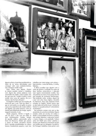 depois na Barra, foram bem problemáticas.    trabalhou por tanto tempo com artistas –
Além de ter sérias dificuldades para         hoje famosos – como Bel Borba, J. Cunha,
conseguir abrir seus estabelecimentos,       Babaloo.
não conseguia vender nada.                      É difícil acreditar que alguém com a
   Hoje, tantos anos depois, Dimitri         visão de Dimitri é resultado da união de
já lançou grandes nomes e trabalhou          duas famílias aristocráticas e educado
com alguns dos artistas plásticos mais       num regime extremamente erudito. Seu
renomados da cidade, como Carybé, mas        avô paterno era russo e ficou preso fora do
diz que para ele “vender Carybé é como       país quando da revolução bolchevique.
vender uma caixa de sapatos. Ele já é        Não podendo voltar, acabou, depois de
famoso, não há mais vibração”.               casar com uma moça inglesa, morando
   O simpático senhor que nos recebeu de     no Marrocos. Seus avós maternos foram
meias diz que a arte “está nos olhos”, e     exilados na Argélia. Dimitri brinca que
que se uma pedra ou um galho na praia        os dois lados da família foram “vítimas da
causa uma experiência de caráter estético    história” e causadores de um “colonialismo
em alguém, seja pelas texturas, cores ou     involuntário”.
mesmo pela disposição do musgo, aquilo,         Seu primeiro contato com arte se deu
naquele momento, é arte.                     através de um curso livre em Rabat. Depois
   Desde pequeno, Dimitri é ligado à         estudou ainda em escolas em Lisboa e
arte do povo e das ruas em todas as          Madri e universidades em Paris e Londres,
suas manifestações. Lembra sempre            mas sempre detestou a educação formal,
de quando andava, apaixonado, pelas          e nunca chegou a ser graduado. Faltava
feiras do Marrocos. Desde que passou         aulas em Madri para visitar catedrais e
a morar no Brasil, encontrou terreno         museus, por desprezar a formação escolar
fértil e grandes possibilidades na cultura   nos moldes que era obrigado a recebê-la.
baiana, notadamente popular, e por isso      Em Portugal, trabalhou como pintor com        foto Fabiane Oiticica




                                                                                              FRAUDE 2008/09       27
 