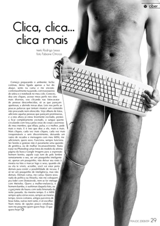 Clica, clica...
    clica mais
                         texto Rodrigo Lessa
                         foto Fabiane Oiticica




   Começo preparando o ambiente: fecho
cortinas, deixo ligada apenas a luz do
abajur, sento na cama e me encosto
confortavelmente na parede, com travesseiros
de sobra e o notebook no meu colo. Conecto,
dou uns cliques, acesso meus perfis nos sites
mais diversos, vou clicando nas fotos-avatar
de pessoas desconhecidas, só as que pareçam
apetitosas, e abrindo novas abas. Leio nos perfis as
poucas palavras que tentam mostrar um conteúdo
não procurado nem oferecido. Vejo álbuns de fotos,
adiciono aquelas pessoas que pareçam promissoras,
e a esta altura já estou levemente excitado, prestes
a ficar completamente excitado, o sangue quente
circulando com força pelas veias do corpo cavernoso
do meu membro, que dilata, pulsa, e o melhor, pede
mais e mais. E é isso que dou a ele, mais e mais.
Mais cliques, cada vez mais cliques, cada vez mais
irresponsáveis e sem discernimento, deixando um
rastro de recados e mensagens com meu MSN, me
adicionem, quero sexo. Funciona, sempre funciona.
Ser bonito e gostoso não é puramente uma questão
de genética, ou de malhar incansavelmente. Basta
tratar no Photoshop umas fotos do modelo da sétima
página da busca Google Imagens para a expressão
homem bonito, aquele cujo tom de pele lembre
remotamente o seu, ser um pouquinho inteligente
só, apenas um pouquinho, não deixar seu rosto à
mostra na foto e marcar logo o sexo, quando ele
ou ela te virem, acredite, você vai estar perto
demais para existir a possibilidade de recusa. É
só ter um pouquinho de inteligência, mas não
demais. Demais cansa, me cansa. Quero sexo,
nada de política ou filosofia, não me coloquem
pra foder com Dostoievski, nem se for ménage
com Meireles. Quero a mulher-melancia, o
homem-bambu, o sushiman daquela foto, ou
a garçonete do bauru com soda limonada da
noite passada. Ao mesmo tempo. E o MSN
sempre apita várias vezes, sempre ao mesmo
tempo, novos contatos, antigos parceiros de
boas fodas, outras nem tanto, é só escolher.
Num menu de opções pouco ortodoxas,
nem me pergunto quem quero hoje. O que
quero hoje?



                                                       FRAUDE 2008/09   29
 