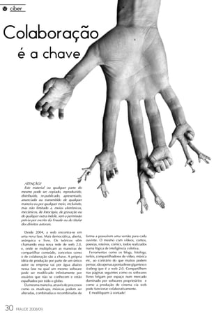Colaboração
     é a chave




         ATENÇÃO!
         Este material ou qualquer parte do
       mesmo pode ser copiado, reproduzido,
       distribuído, re-publicado, apresentado,
       anunciado ou transmitido de qualquer
       maneira ou por qualquer meio, incluindo,
       mas não limitado a, meios eletrônicos,
       mecânicos, de fotocópia, de gravação ou
       de qualquer outra índole, sem a permissão
       prévia por escrito da Fraude ou do titular
       dos direitos autorais.

          Desde 2004, a web encontra-se em
       uma nova fase. Mais democrática, aberta,     forma a possuírem uma versão para cada
       anárquica e livre. Os teóricos vêm           ouvinte. O mesmo com vídeos, contos,
       chamando essa nova rede de web 2.0,          poesias, roteiros, comics, todos realizados
       e, onde se multiplicam as maneiras de        numa lógica de inteligência coletiva.
       compartilhar conteúdo, conceitos como           Ferramentas como os blogs, fotologs,
       o de colaboração são a chave. A própria      twikis, compartilhadores de vídeo, música
       idéia de produção por parte de um único      etc, ao contrário do que muitos podem
       autor ou empresa vai por água abaixo         pensar, são apenas a ponta desse gigantesco
       nessa fase na qual um mesmo software         iceberg que é a web 2.0. Compartilhem
       pode ser modificado infinitamente por        nas páginas seguintes como os softwares
       usuários que não se conhecem e estão         livres brigam por espaço num mercado
       espalhados por todo o globo.                 dominado por softwares proprietários e
          Da mesma maneira, através de processos    como a produção de cinema via web
       como os mash-ups, músicas podem ser          pode funcionar colaborativamente.
       alteradas, combinadas e recombinadas de         E modifiquem à vontade!



30   FRAUDE 2008/09
 