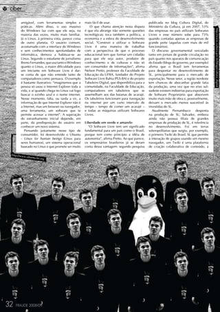 amigável, com ferramentas simples e          mais fácil de usar.                           publicada no blog Cultura Digital, do
       práticas. Além disso, o uso massivo              O que chama atenção nesta disputa         Ministério da Cultura, já em 2007, 53%




                                                                                                                                               http://www.cultura.gov.br/blogs/cultura_digital
       do Windows faz com que ele seja, na          é que ela abrange não somente questões        das empresas no país utilizam Softwares
       maioria das vezes, muito mais familiar.      tecnológicas; toca também a política, a       Livres e esse número sobe para 73%
       Já o Linux, à primeira vista, parece coisa   economia e a esfera do desenvolvimento        quando contadas apenas as empresas de
       de outro planeta. O usuário comum,           social. “Construir e utilizar o Software      grande porte (aquelas com mais de mil
       acostumado com a interface do Windows        Livre é uma maneira de trabalhar              funcionários).
       e sem conhecimentos aprofundados de          com a perspectiva de que o processo              O discurso governamental veiculado
       informática, demora a habituar-se ao         educacional tem que formar um cidadão         tanto em jornais de grande circulação no
       Linux. Segundo o estudante de jornalismo     para que ele seja autor, produtor de          país quanto nos aparatos de comunicação
       Breno Fernandes, que usa tanto o Windows     conhecimento e de culturas e não só           do Estado (blogs do governo, por exemplo)
       quanto o Linux, a maior dificuldade para     um consumidor de informações”, afirma         afirma que o Brasil tem ferramentas
       um iniciante em Software Livre é dar-        Nelson Pretto, professor da Faculdade de      para despontar no desenvolvimento de
       se conta de que não entende tanto de         Educação da UFBA, fundador do Projeto         SL, principalmente para o mercado de
       computadores como pensava. O exemplo         Software Livre Bahia (PLS-BA) e do projeto    exportação. Nesse setor, a região nordeste
       é bastante ilustrativo: “imaginemos que a    Tabuleiro Digital, que disponibiliza para a   tem chances de abocanhar grande fatia
       pessoa só usou o Internet Explorer toda a    comunidade, na Faculdade de Educação,         da produção, uma vez que no eixo sul-
       vida, e aí quando chega no Linux vai logo    computadores em tabuleiros que se             sudeste existem indústrias para exportação
       buscar o ezinho azul e o nome internet.      assemelham aos das baianas de acarajé.        de Software Proprietário que absorvem
       Nesse momento, falta, ou tarda a vir, a      Os tabuleiros funcionam para navegação        muito mais mão de obra e, possivelmente,
       informação de que Internet Explorer não é    na internet por um curto intervalo de         deixam o mercado menos suscetível às
       a Internet, mas um browser ou navegador,     tempo – tempo de comer um acarajé –           investidas do SL.
       uma ferramenta, um software que te           e todas as máquinas utilizam Softwares           Atualmente Pernambuco          desponta
       permite acessar a internet”. A superação     Livres.                                       na produção de SL; Salvador, embora
       do estranhamento inicial depende, em                                                       ainda não possua filiais de grandes
       parte, da predisposição do usuário em        Liberdade em verde e amarelo                  empresas de produção de SL, é referência
       conhecer um novo sistema.                      “O Software Livre tem um significado        no desenvolvimento. Foi em terras
          Pensando justamente nesse tipo de         fundamental para um país como o Brasil,       soteropolitanas que surgiu, por exemplo,
       consumidor, foi desenvolvido o Ubuntu        porque tem como princípio a idéia de          o primeiro Twiki do Brasil. SL que permite
       - Linux for human beings (Linux para         autonomia”, afirma Pretto. Ao que parece,     a interação de grupos usando um mesmo
       seres humanos), um sistema operacional       os empresários brasileiros já se deram        navegador, um Twiki é uma plataforma
       baseado no Linux e que promete ser muito     conta dessa vantagem: segundo pesquisa        de criação colaborativa de conteúdo, a

 http://www
           .ubuntu-b
                    r.org




32   FRAUDE 2008/09
 