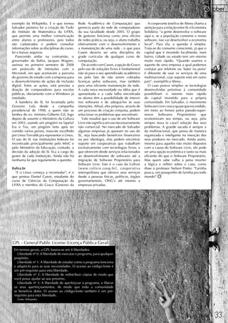 exemplo da Wikipédia. E o que tornou          Rede Acadêmica de Computação) que                 A cooperante Joselice de Abreu chama a
Salvador pioneira foi a criação do Twiki      gerencia parte da rede de computadores         atenção para a relação entre SL e Economia
do Instituto de Matemática da UFBA,           da sua faculdade desde 2005. O grupo           Solidária: “a gente desenvolve o software
que permite uma melhor comunicação            de gestores funciona como uma oficina          aqui e, se a população consome o nosso
entre alunos e professores, pois todos        de redes prática, ou seja, o aluno trabalha    software, isso vai desenvolver a economia
são cadastrados e podem consultar             efetivamente com o desenvolvimento e           local”. Para ela, a questão é simples.
informações sobre as disciplinas do curso,    a manutenção de uma rede - o que para          Trata-se do consumo consciente, já que o
ler e baixar arquivos.                        Cason deveria ser uma disciplina da            capital que é investido localmente, num
   Parecendo andar na contramão, o            grade curricular de qualquer curso de          bairro, cidade ou estado tem um retorno
governador da Bahia, Jacques Wagner,          computação.                                    muito mais rápido. “Quando usamos o
assinou no primeiro semestre de 2008             De acordo com Cason, a opção do Graco       suporte de uma empresa a qual podemos
um protocolo de intenções com a               pelo uso de soluções livres é fundamental      contatar por telefone ou ‘bater na porta'
Microsoft, em que acertavam a parceria        não só para o seu aprendizado acadêmico        é diferente de usar os serviços de uma
do governo do estado com a empresa para       ou pelo fato de não serem cobradas             multinacional, cujo suporte está em outro
o desenvolvimento de ações de inclusão        licenças pelos softwares, mas também           país”, exemplifica Abreu .
digital. Entre as ações, está prevista a      para uma eficiente manutenção da rede.            O caso parece simples: as tecnologias
doação de computadores para escolas           A cada nova necessidade ou idéia que é         desenvolvidas próximas à comunidade
públicas, obviamente com o Windows já         apresentada e a cada falha encontrada          possibilitam o retorno mais rápido
instalado.                                    os alunos têm a possibilidade de intervir      do capital investido para a própria
   A bandeira do SL foi levantada pelo        nos softwares e de adequá-los às suas          comunidade. Em Salvador, o movimento
Governo Lula desde a campanha                 intenções. Afinal, eles próprios, através de   Software Livre cresce quase que escondido,
presidencial de 1998, e quem não se           um processo de criação conjunta, podem         em meio ao frenesi pelos pseudo-super-
lembra do ex- ministro Gilberto Gil, logo     solucionar os problemas que encontram.         novos Softwares Proprietários que
depois de assumir o Ministério da Cultura        Vale ressaltar que o uso de um Software     economizam seu tempo, ou seja, pela
em 2003, usando um pingüim na lapela?         Livre não significa um uso necessariamente     sempre nova (e cara!) solução dos seus
Era o Tux, um pingüim farto após ter          não comercial. No mercado de Salvador          problemas. A grande sacada é sempre a
comido vários peixes, mascote escolhido       algumas empresas já apostam no uso do          da multinacional, que pensa de maneira
por Linus Torvalds pra representar o Linux.   SL, seja buscando benefícios financeiros       organizada e inteligente na inserção dos
O uso do SL nas instituições federais foi     ou por ideologia, elas podem encontrar         seus produtos no mercado. Ainda assim,
incentivado principalmente pelo MinC e        suporte em cooperativas que trabalham          mesmo para aqueles não muito dispostos
pelo Ministério da Educação, contudo, a       exclusivamente com tecnologias livres, e       com a causa do Software Livre, ele pode
decisão da adoção do SL fica a cargo do       que oferecem desde serviços relacionados       ser uma opção econômica e tanto ou mais
gestor de cada instituição. Ainda não há      ao desenvolvimento de softwares até a          eficiente do que o Software Proprietário.
nenhuma lei que regulamente a questão.        migração de Software Proprietário para         Mas quem sabe valha a pena inverter
                                              Software Livre. Este é o caso da Colivre       a lógica e refletir sobre o caso, como
Bahia.br                                      [www.colivre.coop.br],bcooperativa             disse o professor Nelson Pretto: “Farinha
  “E o Linux começa a incomodar”, é o         soteropolitana que oferece seus serviços       pouca, um pouquinho de farinha pra todo
que pontua Daniel Cason, estudante do         desde a pessoas físicas, políticos, órgãos     mundo”.
curso de Ciências da Computação da            governamentais, ONG's até mesmo a
UFBA e membro do Graco (Gestores da           empresas privadas.




GPL - General Public License (Licença Pública Geral)
 Em termos gerais, a GPL baseia-se em 4 liberdades:
   Liberdade nº 0: A liberdade de executar o programa, para qualquer
 propósito.
   Liberdade nº 1: A liberdade de estudar como o programa funciona
 e adaptá-lo para as suas necessidades. O acesso ao código-fonte é
 um pré-requisito para esta liberdade.
   Liberdade nº 2: A liberdade de redistribuir cópias de modo que
 você possa ajudar ao seu próximo.
   Liberdade nº 3: A liberdade de aperfeiçoar o programa, e liberar
 os seus aperfeiçoamentos, de modo que toda a comunidade
 se beneficie deles. O acesso ao código-fonte também é um pré-
 requisito para esta liberdade.
   Fonte: Wikipedia




                                                                                                                        FRAUDE 2008/09    33
 