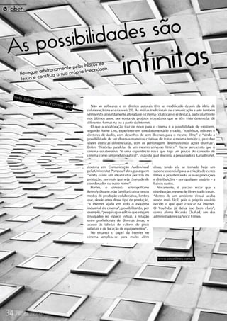 ilidade s são
As possib
        Na
        texto e c
                     itrariam ente pelo
           vegue arb a a sua própria lin
                  onstru
                                                  e
                                        s blocos d .
                                            earidade              infi nitas
     texto Joã
              o Araújo
                         e Marce
                                lo Lima     Não só softwares e os direitos autorais têm se modificado depois da idéia de
                                          colaboração na era da web 2.0. As mídias tradicionais de comunicação e arte também
                                          vêm sendo profundamente alteradas e o cinema colaborativo se destaca, particularmente
                                          nos últimos anos, por conta de projetos inovadores que se têm visto desenrolar de
                                          diferentes formas na ou a partir da Internet.
                                            O que a colaboração traz de novo para o cinema é a possibilidade de existirem,
                                          segundo Alene Lins, experiente em cinedocumentário e rádio, “roteiristas, editores e
                                          diretores de áudio, com desenhos de som diversos para o mesmo filme” e “ainda a
                                          possibilidade de ver diversas maneiras criativas de tratar a mesma temática, perceber
                                          visões estéticas diferenciadas, com os personagens desenvolvendo ações diversas”.
                                          Enfim, “histórias paralelas de um mesmo universo fílmico”. Alene acrescenta que o
                                          cinema colaborativo “é uma experiência nova que foge um pouco do conceito de
                                          cinema como um produto autoral”, visão da qual discorda a pesquisadora Karla Brunet,


                                          doutora em Comunicação Audiovisual           disso, tendo ela se tornado hoje um
                                          pela Universitat Pompeu Fabra, para quem     suporte essencial para a criação de certos
                                          “ainda existe um idealizador por trás da     filmes e possibilitando as suas produções
                                          produção, por mais que seja chamado de       e distribuições – por qualquer usuário – a
                                          coordenador ou outro nome”.                  baixos custos.
                                            Porém, o cineasta soteropolitano              Novamente, é preciso notar que a
                                          Reinofy Duarte, não familiarizado com os     distribuição, mesmo de filmes tradicionais,
                                          modos de produção colaborativa, lembra       “dentro de um ambiente virtual acaba
                                          que, desde antes desse tipo de produção,     sendo mais fácil, pois o próprio usuário
                                          “a Internet ajuda em todo o esquema          decide o que quer colocar na internet.
                                          industrial do cinema”, possibilitando, por   O YouTube já deixa isso bem claro”,
                                          exemplo, “pesquisa por editais que estejam   como afirma Ricardo Chahad, um dos
                                          divulgados no espaço virtual, a relação      administradores da Você Filmes.
                                          entre profissionais de diversas áreas, o
                                          acesso às tabelas de valores de pisos
                                          salariais e de locação de equipamentos”.
                                            No entanto, o papel da Internet no
                                          cinema ampliou-se para muito além




                                                                                          www.vocefilmes.com.br




34    FRAUDE 2008/09
 