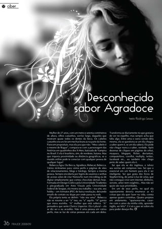 Desconhecido
                                                 sabor Agradoce
                                                                                                         texto Rodrigo Lessa



                        Mulher de 27 anos, com um metro e setenta centímetros        Transforma-se diariamente no que gostaria
                      de altura, olhos castanhos, sorriso largo, daqueles que        de ver no espelho, mas sempre acha que
                      mostram quase todos os dentes da boca. Os cabelos              falta algo. Entre uma e outra versão dela
                      castanho-escuro levam mechas brancas na parte da frente.       mesma, ela se questiona se um dia chegou
                      Parecem propositais, mas ela jura que não. “Meu cabelo é       a saber quem é, se um dia saberá. Ela pode
                      o mesmo de Rogue”, compara-se com a personagem das             não chegar nunca a saber, verdade. Após
                      histórias em quadrinhos dos X-Men, batizada de Vampira         dezenas de cliques em páginas do orkut,
                      no Brasil. E ela é brasileira, sim, do nordeste, baiana. Mas   myspace, blogspot, flicker, deviantart,
                      que importa proximidade ou distância geográficas, se o         computerlove, coroflot, multiply, twitter,
                      mundo online pode te conectar com qualquer pessoa de           facebook etc., eu também não chego
                      qualquer lugar?                                                perto de saber quem ela é.
                        Rebecca Agra. Ou Becca, Agradoce, Rebecat, Bebecca.             Sei que ela se diz ingênua, e talvez
                      Vários nicknames para vários perfis e páginas de sites         seu sorriso até comprove isso. Sei que o
                      de relacionamentos, blogs e fotologs. Sempre a mesma           essencial em um homem para ela é ser
                      pessoa. Sempre encoberta por logins de usuários e senhas       inteligente. Sei que gosta dos livros de
                      de acesso antes de citar Nietzsche num microblog ou de         Stephen King, de jantar à luz de velas, que
                      digitar simplesmente que comeu chocolate demais hoje.          não consegue viver sem internet, dinheiro,
                      Formada em Design Gráfico pela Universidade Tiradentes         sorvete, amor nem oxigênio... Mas não sei
                      e pós-graduada em Artes Visuais pela Universidade              quais são suas prioridades.
                      Federal de Sergipe, ela mostra seu trabalho – sua arte, seu       Em um de seus perfis, no qual ela
                      hobby – em formatos JPEG de baixa resolução, deixando          supostamente deveria enumerar as 43
                      emails de contato ou skype por onde passa na web.              coisas que ela quer fazer na vida, consta
                        Ela própria tenta se definir: “não sou uma”. Rebecca         apenas quatro coisinhas. Quatro projetos
                      não se resume a ser “a” isso, ou “a” aquilo. “A” garota        em andamento. “apaixonar-me, casar-
                      que mora sozinha. “A” mulher que está solteira. “A”            me com o amor da minha vida, aprender
                      pensadora que sente Clarice Lispector. Ela é plural – ela      inglês, ser feliz”. E é só o que sei sobre ela
                      se diz ser e eu acredito. Não é uma pessoa em vários           para poder desejar-lhe.
                      perfis, mas se faz de várias pessoas em cada um deles.



36   FRAUDE 2008/09
 