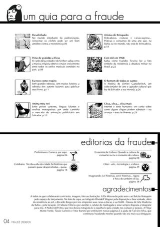um guia para a fraude
                      Desalinhado                                                           Artistas de Brinquedo
                      No mundo entediante da padronização,                                  Dobraduras, costuras e caixas-supresa...
                      reinventar os clichês pode ser um bom                                 Práticas e consumos de uma arte que, na
                      antídoto contra a monotonia p.06                                      Bahia ou no mundo, não está de brincadeira.
                                                                                            p.18



                      Hino de gratidão a Deus                                               Cem mil em 1968
                      O canto dessa cidade é do Senhor: saiba como                          Saiba como Evandro Texeira fez a foto
                      a música religiosa obteve o maior crescimento                         símbolo da resistência à ditadura militar no
                      entre todos os estilos musicais vendidos no                           Brasil. p.22
                      país. p.08



                      Escrevo como respiro                                                  O homem de todos os cantos
                      Sem grandes editoras, sem muitos leitores: a                          A história de Dimitri Ganzelevitch, um
                      odisséia dos autores baianos para publicar                            colecionador de arte e agitador cultural que
                      seus livros. p.11                                                     fez de Salvador a sua morada. p.26




                      Anima meu rei!                                                        Clica, clica... clica mais
                      Entre peixes cantores, línguas falantes e                             Internet e seres humanos: um conto sobre
                      ovelhas motoqueiras: por onde caminha                                 como alguns cliques podem substituir – ou
                      o mercado de animação publicitária em                                 arranjar – sexo facilmente. p.29
                      Salvador. p.13




                                                                      editorias da fraude
                         Preliminares: Comece por aqui.                            Economia da Cultura: Quando a cultura de
                                             página 06                                 consumo recria o consumo de cultura.
                                                                                                                 página 08

      Cotidiano: No dia-a-dia da cidade há histórias que                                    Ciber: -arte, -tecnologia e -cultura.
                  passam quase despercebidas... quase.                                                                página 29
                                              página 18

                                                                             Imaginando: Ler histórias, ouvir histórias... Agora
                                                                                                     é hora de também vê-las.
                                                                                                                      página 38


                                                                                           agradecimentos
                     A todos os que colaboraram com texto, imagem, foto ou ilustração. A'Os Mizeravão pelo som e ao Balcão Botequim
                         pelo espaço de lançamento. Na foto de capa, ao fotógrafo Wendell Wagner pela disposição e boa vontade, além
                        da resistência ao sol, a Ricardo Borges por nos emprestar suas caras-e-bocas, e ao MAM - Museu de Arte Moderna
                      da Bahia - pela locação. À Fabiane Oiticica por atender o celular de madrugada e estar sempre disposta a fotografar
                         para nós. A Pedro Dell'Orto, que nos deixou fotografá-lo e espalhá-lo pela cidade nos cartazes e postais. A Filipe
                               Monte Verde, Tássio Carneiro e Vitor Barreto por enfeitarem nossas páginas.E à ajuda de Tarcízio Silva, que
                                                                         continuou fraudando mesmo quando não era mais sua obrigação.


04   FRAUDE 2008/09
 