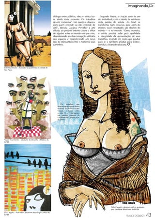 diálogo entre público, obra e artista faz-      Segundo Naara, a criação parte de um
                                                             se ainda mais presente. Os trabalhos         ato individual, com o intuito de satisfazer
                                                             devem ‘conversar' com quem o observa,        certa pulsão do artista. Ao final, se
                                                             com quem entende ou não entende de           transforma num processo para além do
                                                             arte”, declara Carapiá. Perceber a arte      criador, cujos resultados são objetos do
                                                             diluída ao próprio entorno altera o olhar    mundo – e no mundo. “Dessa maneira,
                                                             de alguém sobre o mundo em que vive,         o artista precisa zelar pela qualidade
                                                             abandonando a velha concepção utilitária     e integridade da apresentação de seus
                                                             dos espaços e estabelecendo um novo          trabalhos, levando em conta que produz
                                                             tipo de intercâmbio entre o homem e seus     para si e também produz para todos”,
                                                             caminhos.                                    conclui a ilustradora baiana.




Eder Maximiano – ilustrador e quadrinista da cidade de
São Paulo




                                                                    *Os     trabalhos     que
                                                                 ilustram estas páginas foram
                                                                 exibidos na mostra Fraudes
                                                                 Visuais, realizada entre
                                                                 os dias 11 e 15 de agosto,
                                                                 nas paredes externas da
                                                                 Faculdade de Comunicação
                                                                 da UFBA.




Naara Nascimento – estudante de Desenho e Plástica da
UFBA




                                                                                                                       Túlio Carapiá – designer gráfico, graduado
                                                                                                                       pela Escola de Belas Artes da UFBA
Lívia Argolo – ilustradora, estudante de Design Gráfico da
UFBA
                                                                                                                                          FRAUDE 2008/09            43
 