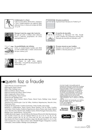 Colaboração é a chave                                                  Em poucas palavras
                Cada vez mais aberta, democrática, anárquica                           É possível fazer literatura no Twitter? p.37
                e livre: Fraude preparou um especial sobre
                softwares livres e cinema em tempos de Web
                2.0. p.30



                Navegar é preciso, pagar não é preciso                                 A marcha da maconha
                Em que pé anda o embate entre softwares                                Proibição ou liberação? Em HQ, Fraude
                livres e softwares proprietários em terras                             conta a história da controversa marcha pela
                soteropolitanas. p.31                                                  liberação da maconha em Salvador. p.38




                As possibilidades são infinitas                                        Picassos movem-se por Londres
                Como as transformações trazidas pela Web                               Quando a arte invade as ruas, ela invade
                2.0 vêm modificando o modo convencional                                também a vida das pessoas. p.42
                de fazer cinema. p.34




                Desconhecido sabor Agradoce
                Uns cliques na web, umas páginas
                observadas... Um perfil de uma pessoa que só
                existe online. p.36




quem faz a fraude                                                                            A revista Fraude é uma publicação do
Tutora Petcom: Graciela Natansohn                                                            Programa de Educação Tutorial da Faculdade
Editora-geral: Alana Camara                                                                  de Comunicação (Petcom) da Universidade
Editor Ciber: Rodrigo Lessa                                                                  Federal da Bahia. O PET é um programa
                                                                                             mantido pela Secretaria de Ensino Superior
Editora Cotidiano: Jéssica Passos                                                            do Ministério da Educação, e é através do
Editora Economia da Cultura: Alana Camara                                                    orçamento anual destinado ao Petcom que
Editor Imaginando: Marcel Ayres                                                              é paga a impressão da revista. As opiniões
                                                                                             expressas neste veículo são de inteira
Editora de fotografia: Alana Camara                                                          responsabilidade dos seus autores. Tiragem:
Diretor de arte: Rodrigo Lessa                                                               1500 exemplares. Ano 5, número 6, Salvador
Diagramação: Alana Camara, Jéssica Passos, Marcel Ayres, Rodrigo Lessa, Samuel               - Bahia.
                                                                                             End.: Rua Barão de Geremoabo, s/n, Ondina,
Barros, Tarcízio Silva                                                                       Salvador, Bahia - Brasil. Tel.: 3283-6186.
Assessoria de comunicação: Caio Sá Telles, Hortência Nepomuceno, Marcelo Lima,               E-mail: petcom@ufba.br
Paula Janay Alves                                                                            www.petcom.ufba.br
                                                                                             www.revistafraude.blogspot.com
Produção do lançamento: Carolina Guimarães, Cíntia Guedes, João Araújo
Redatores e colaboradores: Alana Camara, Bruno Santana, Caio Sá Telles, Carolina
Guimarães, Cíntia Guedes, Hortência Nepomuceno, Jéssica Passos, João Araújo, Marcel
Ayres, Marcelo Lima, Mariele Góes, Matheus Santos, Mirela Portugal, Paula Janay Alves,
Rodrigo Lessa, Samuel Barros, Tarcízio Silva
Colaboradores de imagem: Caio Sá Telles (p.28), Daiane Oliveira (42), Eder Maximiniano
(43), Evandro Texeira (22, 24, 25), Fabiane Oiticica (3, 8, 9, 10, 11, 12, 26, 27, 28,
29), Fabiano Gummo (38, 39, 40, 41), Gina Leite (18, 20), Lívia Argolo (43), Naara
Nascimento (43), Piero Carapiá (42), Rebecca Agra (36), Ricardo Falcão (13, 14, 15, 16),
Tulio Carapiá (43). Capa: Alana Camara (arte), Wendell Wagner (fotografia), Carolina
Guimarães, Cíntia Guedes e Rodrigo Lessa (produção).


                                                                                                                        FRAUDE 2008/09     05
 