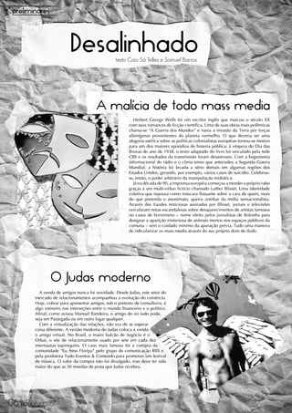 Desalinhado             texto Caio Sá Telles e Samuel Barros




                                         A malícia de todo mass media
                                                             Herbert George Wells foi um escritor inglês que marcou o século XX
                                                          com seus romances de ficção científica. Uma de suas obras mais polêmicas
                                                          chama-se “A Guerra dos Mundos” e narra a invasão da Terra por forças
                                                          alienígenas provenientes do planeta vermelho. O que deveria ser uma
                                                          alegoria satírica sobre as políticas colonialistas européias tornou-se motivo
                                                          para um dos maiores episódios de histeria pública: à véspera do Dia das
                                                          Bruxas do ano de 1938, o texto adaptado do livro foi veiculado pela rede
                                                          CBS e os resultados da transmissão foram desastrosos. Com a hegemonia
                                                          informacional do rádio e o clima tenso que antecedeu a Segunda Guerra
                                                          Mundial, a história foi levada a sério demais em algumas regiões dos
                                                          Estados Unidos, gerando, por exemplo, vários casos de suicídio. Celebrou-
                                                          se, então, o poder arbitrário da manipulação midiática.
                                                             Já na década de 90, a imprensa européia começou a morder o próprio rabo
                                                          graças a um multi-víduo fictício chamado Luther Blisset. Uma identidade
                                                          coletiva que repousa como máscara flutuante sobre a cara de quem, mais
                                                          do que pretenda o anonimato, queira zombar da mídia sensacionalista.
                                                          Através das fraudes noticiosas assinadas por Blisset, jornais e televisões
                                                          veicularam notas escandalosas sobre desaparecimentos de artistas famosos
                                                          ou casos de horrorismo – nome eleito pelos jornalistas de Bolonha para
                                                          designar a aparição misteriosa de animais mortos nos espaços públicos da
                                                          comuna – sem o cuidado mínimo da apuração prévia. Tudo uma maneira
                                                          de ridicularizar os mass media através do seu próprio dom de iludir.




                 O Judas moderno
           A venda de amigos nunca foi novidade. Desde Judas, este setor do
         mercado de relacionamentos acompanhou a evolução do comércio.
         Hoje, cobrar para apresentar amigos, sob o pretexto de consultoria, é
         algo rotineiro nas interseções entre o mundo financeiro e o político.
         Afinal, como avisou Manuel Bandeira, o amigo do rei tudo pode,
         seja em Pasárgada ou em outro lugar qualquer.
           Com a virtualização das relações, não era de se esperar
         coisa diferente. A versão moderna do Judas coloca à venda
         o amigo virtual. No Brasil, o maior balcão de negócio é o
         Orkut, o site de relacionamento usado por sete em cada dez
         internautas tupiniquins. O caso mais famoso foi a compra da
         comunidade “Eu Amo Floripa” pelo grupo de comunicação RBS e
         pela produtora Tudo Eventos & Conteúdo para promover um festival
         de música. O valor da compra não foi divulgado, mas deve ter sido
         maior do que as 30 moedas de prata que Judas recebeu.




12
06 FRAUDE 2008/09
 