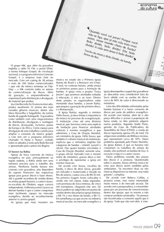 ‘  Quan

                                                                             assim
                                                                                      d
                                                                              não s o você
                                                                                     e liga
                                                                                            ,
                                                                                                 vai p
                                                                                                       ar
                                                                                    , nes que já n ar? Porqu
                                                                            Bolo          se m         ão ro
                                                                                                u            la ma e você
                                                                           doid doido, b ndo che                   is viv
                                                                                 o! A                      i
                                                                                       vida olo doid o de ilus er
                                                                                              sem
                                                                          Trech                    Jesus o! Eita ão?
                                                                         Átrio
                                                                                 o da
                                                                               s do
                                                                                    Re
                                                                                      músi
                                                                                       i.
                                                                                            ca Bo
                                                                                                  lo
                                                                                                        é bol
                                                                                                     Doid
                                                                                                                     bo
                                                                                                               o do lo
                                                                                                                    ido!
                                                                                                                            ‘‘
                                                                                                           o, da
                                                                                                                   band
                                                                                                                       a
  O grupo MK, que além da gravadora
engloba a rádio 93 FM, o portal ElNet,
a revista Enfoque Gospel, de circulação
nacional, e o programa televisivo Conexão
Gospel, é a empresa mais forte no
mercado. Com um casting de 38 artistas         música no estado são a Primeira Igreja
e mais de 200 títulos comercializados          Batista do Brasil e a Renascer em Cristo.
– que vão da música sertaneja ao Hip-          A Iurd, no contexto baiano, ainda ensaia
Hop – a MK controla todos os setores           os primeiros passos para a formação de
da comercialização de discos. Além             bandas. A igreja criou o projeto “Força        igreja desempenha o papel das gravadoras
da gravação, o empreendimento é                Jovem”, que promove atividades voltadas        ao abocanhar uma considerável fatia do
responsável pela distribuição e divulgação     à educação, à arte e ao lazer. Dentro          lucro obtido com as vendas do disco:
do material que produz.                        deste projeto, os organizadores estão          cerca de 80% do valor é direcionado ao
  Já a Line Records, há 16 anos no mercado,    montando duas bandas, a Jovem Bahia,           ministério.
produz atualmente 35 artistas dos mais         que prepara a gravação do primeiro disco,         Uma das dificuldades enfrentadas pelas
variados gêneros musicais, dentre eles         e a Restauração.                               bandas baianas é o baixo consumo de
Mara Maravilha e Salgadinho, da extinta          A Igreja Batista, segundo o ministro         discos por parte do público evangélico.
banda de pagode Katinguelê. A gravadora        Hélio Souza, já dava ênfase à importância      De acordo com lojistas, além de o alto
conta também com uma mega-estrutura            da música no processo de evangelização.        preço dificultar o acesso à população de
de distribuição, divulgação e vendagem         A instituição criou até uma diretoria          baixa renda, os fiéis preferem adquirir
de discos, alcançando, inclusive, países       musical, que funciona como uma espécie         outros produtos. Segundo André Porto,
da Europa e da África. Como espaço para        de fundação para financiar atividades          gerente da Casa de Publicadora da
divulgação de seus trabalhos e janela para     culturais e eventos evangélicos e que          Assembléia de Deus (CPAD), a venda de
ampliar o consumo da música gospel,            administra a Casa de Oração Mundial,           discos representa apenas 4% do total. Os
a Line tem um o programa televisivo            um ministério da igreja. Hélio Souza, que      artigos mais vendidos são Bíblias e revistas,
chamado “A Noite é Nossa”, exibido             também é o diretor musical da instituição,     que representam cerca de 50%. Outro
todos os sábados à noite pela Rede Record      explicou que o ministério engloba três         problema apontado pelo Pastor Marinho,
e apresentado pela cantora Isis Regina.        categorias de bandas – infantil, juvenil e     da Igreja Batista, é que os baianos não
                                               oficial. Das quatro bandas vinculadas à        consomem os trabalhos de artistas do
O louvor na Bahia                              Casa de Oração Mundial, somente uma,           estado, eles preferem as bandas de fora. A
   Apesar da força crescente da música         o grupo oficial, batizado com o mesmo          exceção à regra é o cantor Lázaro.
evangélica no país, principalmente na          nome do ministério, gravou disco e tem            Outro problema oriundo dos preços
região sudeste, a Bahia ainda tem uma          o privilégio de representar a igreja em        dos discos é a pirataria. Questionado
estrutura precária para o trabalho dos         eventos musicais.                              sobre o assunto, Souza afirmou nunca ter
artistas. Nenhuma banda baiana tem               De acordo com Souza, vocalista da            visto seus discos serem vendidos pelos
contrato com gravadora, elas dependem          banda, o disco de doze faixas, gravado         ambulantes. “Já encontrei duas ou três
do suporte financeiro das respectivas          em Salvador e masterizado e mixado no          músicas disponíveis na internet, mas nada
igrejas para gravar discos e fazer shows.      Rio de Janeiro, custou cerca de R$ 50 mil.     gritante”, completa.
Até o grande recordista de vendas dentre       Na primeira tiragem foram colocadas à             De acordo com Rebeca Caldas, a
os artistas gospel baianos, o cantor Lázaro,   venda oito mil cópias, todas esgotadas,        pirataria existe, mas numa intensidade
ex-vocalista do Olodum, segue carreira         com promessa de nova remessa, de cinco         muito menor à do mercado secular. De
independente. A diferença entre Lázaro e as    mil exemplares, chegarem este ano. Os          acordo com a pesquisadora, o consumidor
demais bandas é que o cantor conquistou        discos podem ser adquiridos em pontos de       passa por um processo de convencimento
mais facilmente espaço no mercado              vendas dentro das próprias igrejas Batistas,   dentro das igrejas, que os orienta a não
evangélico, devido ao reconhecimento           a R$ 19, e nos shows da banda, a R$ 15.        comprar produtos pirateados. “As pessoas
anterior à carreira gospel.                    Em semelhança ao que ocorre na indústria       são incentivadas a consumir aquilo que é
   As igrejas que mais investem em             musical secular, no mercado evangélico a       da igreja. Tudo que não vem dela é visto




                                                                                                                           FRAUDE 2008/09     09
 
