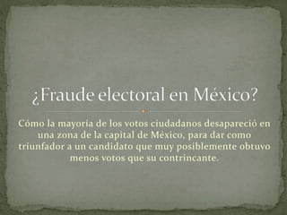 Cómo la mayoría de los votos ciudadanos desapareció en
una zona de la capital de México, para dar como
triunfador a un candidato que muy posiblemente obtuvo
menos votos que su contrincante.
 