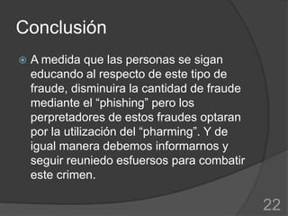 Conclusión
   A medida que las personas se sigan
    educando al respecto de este tipo de
    fraude, disminuira la cantidad de fraude
    mediante el “phishing” pero los
    perpretadores de estos fraudes optaran
    por la utilización del “pharming”. Y de
    igual manera debemos informarnos y
    seguir reuniedo esfuersos para combatir
    este crimen.

                                               22
 