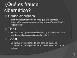 ¿Qué es fraude
cibernético?
   Crimen cibernetico
     El crimen cibernético no es más que una actividad
      "criminal" a la que se suma un ingrediente "informático" o
      "cibernético"

   Tipo I
     Se trata por lo general de un suceso que ocurre una sola
      vez desde el punto de vista de la víctima

   Tipo II
     Se trata, por lo general, de una serie de sucesos
      continuados que implican interacciones repetidas con la
      víctima


                                                                   3
 