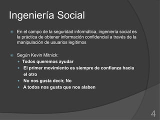Ingeniería Social
   En el campo de la seguridad informática, ingeniería social es
    la práctica de obtener información confidencial a través de la
    manipulación de usuarios legítimos

   Según Kevin Mitnick:
     Todos queremos ayudar
     El primer movimiento es siempre de confianza hacia
       el otro
     No nos gusta decir, No
     A todos nos gusta que nos alaben




                                                                     4
 