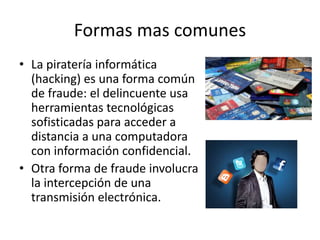 Formas mas comunes
• La piratería informática
(hacking) es una forma común
de fraude: el delincuente usa
herramientas tecnológicas
sofisticadas para acceder a
distancia a una computadora
con información confidencial.
• Otra forma de fraude involucra
la intercepción de una
transmisión electrónica.
 
