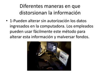 Diferentes maneras en que
distorsionan la información
• 1-Pueden alterar sin autorización los datos
ingresados en la computadora. Los empleados
pueden usar fácilmente este método para
alterar esta información y malversar fondos.
 