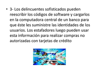 • 3- Los delincuentes sofisticados pueden
reescribir los códigos de software y cargarlos
en la computadora central de un banco para
que éste les suministre las identidades de los
usuarios. Los estafadores luego pueden usar
esta información para realizar compras no
autorizadas con tarjetas de crédito
 