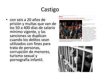 Castigo
• con seis a 20 años de
prisión y multas que van de
los 50 a 400 días de salario
mínimo vigente, y las
sanciones se duplican
cuando los delitos sean
utilizados con fines para
trata de personas,
corrupción de menores,
turismo sexual y
pornografía infantil.
 