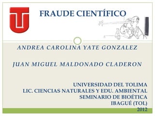FRAUDE CIENTÍFICO



 ANDREA CAROLINA YATE GONZALEZ

JUAN MIGUEL MALDONADO CLADERON


                   UNIVERSIDAD DEL TOLIMA
  LIC. CIENCIAS NATURALES Y EDU. AMBIENTAL
                     SEMINARIO DE BIOÉTICA
                               IBAGUÉ (TOL)
                                        2012
 