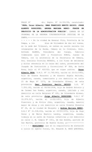 FALLO Nº -A-, Expte. Nº 14.551/06, caratulado:
"PEPA, Oscar Alberto; OMAR FRANCISCO BENITO GHISIO; JORGE
ALBERTO RODRIGUEZ; ANDREA MARIANA BENSI- FRAUDE EN
PERJUICIO DE LA ADMINISTRACION PUBLICA”. CAMARA EN LO
CRIMINAL DE LA SEGUNDA CIRCUNSCRIPCION JUDICIAL DE LA
PAMPA.---------------------------------------------------
- - - - - En la ciudad de General Pico, Provincia de La
Pampa, a los días de Diciembre de dos mil nueve,
en la sede del Tribunal, se reúnen en sesión secreta los
integrantes de la Excma. Cámara en lo Criminal, Dres.
Alfredo ALONSO, Presidente del Cuerpo, Fabricio
Ildebrando Luis LOSI y Florentino RUBIO, Jueces de
Cámara, con la asistencia de la Secretaria de Cámara,
Dra. Graciela Cristina PETAZZI, a los fines de deliberar
y dictar sentencia en la causa del rubro, proveniente del
Juzgado de Instrucción y Correccional Nº DOS, de Santa
Rosa, bajo el Nº 622/02; que se sigue contra: Oscar
Alberto PEPA, D.N.I. Nº 11.760.863, nacido el 25/11/1955,
hijo de Oreste Nazareno y de Eleonor Angela Beltrán,
argentino, casado, comerciante y con domicilio en calle
25 de Mayo Nº 1273, de Intendente Alvear, de esta
provincia; Omar Francisco Benito GHISIO, L.E. Nº
7.353.192, nacido el 08/04/1938, hijo de Andrés Antonio y
de Carmen San Román, argentino, casado, jubilado y con
domicilio en calle Belgrano Nº 691, de Intendente Alvear,
de esta provincia; Jorge Alberto RODRIGUEZ, D.N.I Nº
12.979.317, nacido el 11/02/1957, hijo de Alberto
Francisco y de Elvira John, argentino, casado, maestro
mayor de obras y con domicilio en calle Vicente Chrestia
Nº 28, de la ciudad de Neuquén; y Andrea Mariana BENSI,
D.N.I Nº 21.538.016, nacida el 23/03/1970, hija de Hugo
Oscar y de María Beatriz Landry, argentina, casada,
trabaja en un salón de fiestas infantiles y con domicilio
en calle J. M. Campos Nº 1911, de San Andrés, partido de
San Martín, provincia de Buenos Aires; y:---------------
- - - - - RESULTANDO: Que en su requisitoria de elevación
a juicio el agente fiscal, Dr. Eduardo A. BAZO QUEIROLO,
 