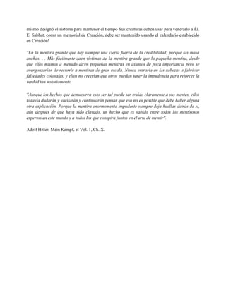 mismo designó el sistema para mantener el tiempo Sus creaturas deben usar para venerarlo a Él.
El Sabbat, como un memorial de Creación, debe ser mantenido usando el calendario establecido
en Creación!

"En la mentira grande que hay siempre una cierta fuerza de la credibilidad; porque las masa
anchas. . . Más fácilmente caen víctimas de la mentira grande que la pequeña mentira, desde
que ellos mismos a menudo dicen pequeñas mentiras en asuntos de poca importancia pero se
avergonzarían de recurrir a mentiras de gran escala. Nunca entraría en las cabezas a fabricar
falsedades colosales, y ellos no creerían que otros puedan tener la impudencia para retorcer la
verdad tan notoriamente.

"Aunque los hechos que demuestren esto ser tal puede ser traído claramente a sus mentes, ellos
todavía dudarán y vacilarán y continuarán pensar que eso no es posible que debe haber alguna
otra explicación. Porque la mentira enormemente impudente siempre deja huellas detrás de sí,
aún después de que haya sido clavado, un hecho que es sabido entre todos los mentirosos
expertos en este mundo y a todos los que conspira juntos en el arte de mentir".

Adolf Hitler, Mein Kampf, el Vol. 1, Ch. X.
 