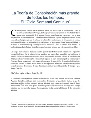 La Teoría de Conspiración más grande
          de todos los tiempos:
      El “Ciclo Semanal Continuo”


C
        ristianos que veneran en el Domingo basan esa práctica en la creencia que Cristo se
        levantó de la tumba en Domingo. Judíos y Cristianos que veneran en el Sábado lo hacen
        porque es el séptimo día de la semana. Ambas partes basan sus creencias, y por lo tanto
sus prácticas, en una suposición. La suposición es que debido a que la progresión de días no fue
cambiada en la época en que el calendario Juliano hizo su transición al Gregoriano, la semana
moderna es idéntica a la semana Bíblica. Por lo tanto, la ―conclusión lógica‖ es que el Sábado es
de hecho el Sabbat Bíblico y Domingo es el día en el cual Cristo se levantó de la tumba. Los
hechos de calendario Juliano sin embargo, prueban, en sí mismas que esta suposición es falsa.

Un adagio bien conocido dice que aquellos que olvidan historia están condenados a repetir los
errores históricos. De la misma forma, aquellos que nunca han aprendido los hechos de la
historia calendaríal han construido una entera estructura de creencias encima de una fundación
defectuosa: la suposición que las semanas han seguido un ciclo ininterrumpido y continuo desde
Creación. Es de importancia vital, independientemente de su religión, de estudiar la historia del
calendario Juliano. El reunir de las piezas de puzle perdidas de hechos históricos revela cuando
un ciclo continuo de semanas de siete días se convirtió en la medida estándar de tiempo – y no
fue en Creación.

El Calendario Juliano Establecido

El calendario de la república Romana estaba basado en las fases lunares. Sacerdotes Romanos
Paganos, llamado pontífices, eran responsables de regulare el calendario. Debido a que los
pontífices también podían mantener cargos políticos, esto creaba oportunidad para el abuso.
Intercalando 52 un mes extra podía mantener políticos favorecidos en su cargo más tiempo,
mientras que no intercalar cuando fuese necesario podía acortar el término de los oponentes
políticos.




52
  Debido a intercalación se pensaba que era “mala suerte”, durante la segunda Guerra Púnica (218-201 B.C) los
sacerdotes vacilaban de hacer cambios, desfasando así el calendario ligeramente respecto a las estaciones.
 