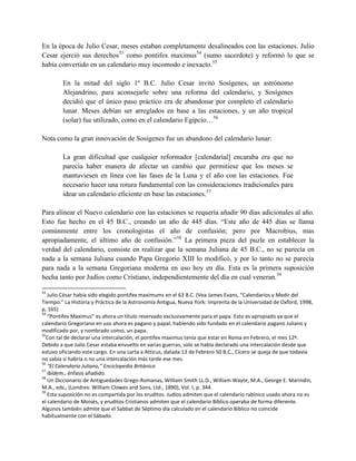 En la época de Julio Cesar, meses estaban completamente desalineados con las estaciones. Julio
Cesar ejerció sus derechos53 como pontifex maximus54 (sumo sacerdote) y reformó lo que se
había convertido en un calendario muy incomodo e inexacto.55

        En la mitad del siglo 1º B.C. Julio Cesar invitó Sosígenes, un astrónomo
        Alejandrino, para aconsejarle sobre una reforma del calendario, y Sosígenes
        decidió que el único paso práctico era de abandonar por completo el calendario
        lunar. Meses debían ser arreglados en base a las estaciones, y un año tropical
        (solar) fue utilizado, como en el calendario Egipcio…56

Nota como la gran innovación de Sosígenes fue un abandono del calendario lunar:

        La gran dificultad que cualquier reformador [calendaríal] encaraba era que no
        parecía haber manera de afectar un cambio que permitiese que los meses se
        mantuviesen en línea con las fases de la Luna y el año con las estaciones. Fue
        necesario hacer una rotura fundamental con las consideraciones tradicionales para
        idear un calendario eficiente en base las estaciones.57

Para alinear el Nuevo calendario con las estaciones se requería añadir 90 días adicionales al año.
Esto fue hecho en el 45 B.C., creando un año de 445 días. ―Este año de 445 días se llama
comúnmente entre los cronologistas el año de confusión; pero por Macrobius, mas
apropiadamente, el último año de confusión.‖58 La primera pieza del puzle en establecer la
verdad del calendario, consiste en realizar que la semana Juliana de 45 B.C., no se parecía en
nada a la semana Juliana cuando Papa Gregorio XIII lo modificó, y por lo tanto no se parecía
para nada a la semana Gregoriana moderna en uso hoy en día. Esta es la primera suposición
hecha tanto por Judíos como Cristiano, independientemente del día en cual veneran.59

53
   Julio César había sido elegido pontifex maximums en el 63 B.C. (Vea James Evans, “Calendarios y Medir del
Tiempo.” La Historia y Práctica de la Astronomía Antigua, Nueva York: Imprenta de la Universidad de Oxford, 1998,
p, 165)
54
   “Pontifex Maximus” es ahora un título reservado exclusivamente para el papa. Esto es apropiado ya que el
calendario Gregoriano en uso ahora es pagano y papal, habiendo sido fundado en el calendario pagano Juliano y
modificado por, y nombrado como, un papa.
55
  Con tal de declarar una intercalación, el pontifex maximus tenía que estar en Roma en Febrero, el mes 12º.
Debido a que Julio Cesar estaba envuelto en varias guerras, solo se había declarado una intercalación desde que
estuvo oficiando este cargo. En una carta a Atticus, datada 13 de Febrero 50 B.C., Cícero se queja de que todavía
no sabia si habría o no una intercalación más tarde ese mes.
56
   “El Calendario Juliano,” Enciclopedia Británica
57
   Ibídem., énfasis añadido.
58
   Un Diccionario de Antiguedades Grego-Romanas, William Smith LL.D., William Wayte, M.A., George E. Marindin,
M.A., eds., (Londres: William Clowes and Sons, Ltd., 1890), Vol. I, p. 344.
59
   Esta suposición no es compartida por los eruditos. Judíos admiten que el calendario rabínico usado ahora no es
el calendario de Moisés, y eruditos Cristianos admiten que el calendario Bíblico operaba de forma diferente.
Algunos también admite que el Sabbat de Séptimo día calculado en el calendario Bíblico no coincide
habitualmente con el Sábado.
 