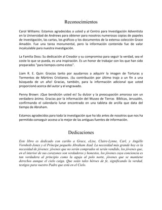 Reconocimientos
Carol Williams: Estamos agradecidas a usted y al Centro para Investigación Adventista
en la Universidad de Andrews para obtener para nosotros numerosas copias de papeles
de investigación, las cartas, los gráficos y los documentos de la extensa colección Grace
Amadón. Fue una tarea monumental, pero la información contenida fue de valor
incalculable para nuestra investigación.

La Familia Doss: Su dedicación al Creador y su compromiso para seguir la verdad, sea el
coste lo que se pueda, es una inspiración. Es un honor de trabajar con los que han sido
preparados "para tiempos como estos".

Liam R. E. Quin: Gracias tanto por ayudarnos a adquirir la imagen de Torturas y
Tormentos de Mártires Cristianos. ¡Su contribución por último trajo a un fin a una
búsqueda de un año! Gracias, también, para la información adicional que usted
proporcionó acerca del autor y el engravado.

Penny Brown: ¡Que bendición usted es! Su dulzor y la preocupación amorosa son un
verdadero ánimo. Gracias por la información del Museo de Tierras Bíblicas, Jerusalén,
confirmando el calendario lunar encontrado en una tableta de arcilla que data del
tiempo de Abraham.

Estamos agradecidos para toda la investigación que ha ido antes de nosotros que nos ha
permitido conseguir acceso a lo mejor de las antiguas fuentes de información.


                                   Dedicaciones
Este libro es dedicado con cariño a Grace, eLise, Claire-Lynne, Carl, y Angèlle
Vornholt-Jones y el Príncipe pequeño Abraham Aiad. La necesidad más grande hoy es la
necesidad de jóvenes: jóvenes que no serán comprados ni serán vendido, los jóvenes que,
en el interior de sus corazones son verdaderos y honestos, los jóvenes cuya conciencia es
tan verdadera al principio como la aguja al polo norte, jóvenes que se mantiene
derechos aunque el cielo caiga. Que seáis tales héroes de fe, significando la verdad,
testigos para vuestro Padre que está en el Cielo.
 