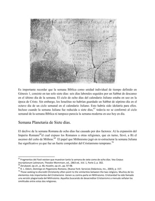 Es importante recordar que la semana Bíblica como unidad individual de tiempo definido en
Génesis 1, consiste en tan solo siete días: seis días laborales seguidos por un Sabbat de descanso
en el último día de la semana. El ciclo de ocho días del calendario Juliano estaba en uso en la
época de Cristo. Sin embargo, los Israelitas no habrían guardado un Sabbat de séptimo día en el
octavo día de un ciclo semanal en el calendario Juliano. Esto habría sido idolatría para ellos.
Incluso cuando la semana Juliana fue reducida a siete días, 67 todavía no se conformó al ciclo
semanal de la semana Bíblica ni tampoco parecía la semana moderna en uso hoy en día.

Semana Planetaria de Siete días.

El declive de la semana Romana de ocho días fue causado por dos factores: A) la expansión del
Imperio Romano68el cual expuso los Romanos a otras religiones, que en turno, llevó, a B) el
ascenso del culto de Mithras.69 El papel que Mithraismo jugó en re-estructurar la semana Juliana
fue significativo ya que fue un fuerte competidor del Cristianismo temprano.70



67
   Fragmentos del Fasti existen que muestran tanto la semana de siete como de ocho días. Vea Corpus
Inscriptionum Latinarum, Theodor Mommsen, ed., 1863 ed., Vol. 1, Parte 2, p. 302.
68
   Zerubavel, op.cit., p. 46; Huvelin, op.cit., pp. 97-98.
69
   R. L. Odom, Domingo en Paganismo Romano, (Nueva York: Servicios Didácticos, Inc., 2003), p. 157.
70
   Those seeking to discredit Christianity often point to the similarities between the two religions. Muchos de los
elementos más importantes del Cristianismo tienen su contra-parte en Mithraismo. Cristiandad ha sido llamado
una versión plagiarizada del Mithraismo. Aquellos buscando de desacreditar Cristianismo a menudo señalan las
similitudes entre estas dos religiones.
 